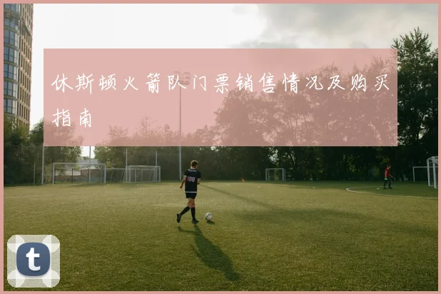 休斯顿火箭队门票销售情况及购买指南