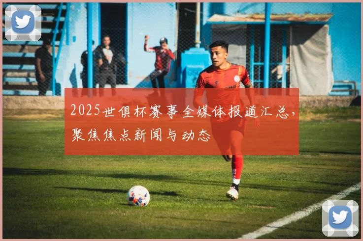 2025世俱杯赛事全媒体报道汇总，聚焦焦点新闻与动态